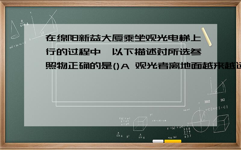 在绵阳新益大厦乘坐观光电梯上行的过程中,以下描述对所选参照物正确的是()A 观光者离地面越来越远,是以观光电梯为参照物B 地面离观光者越来越远,是以观光电梯为参照物C 地面离观光者