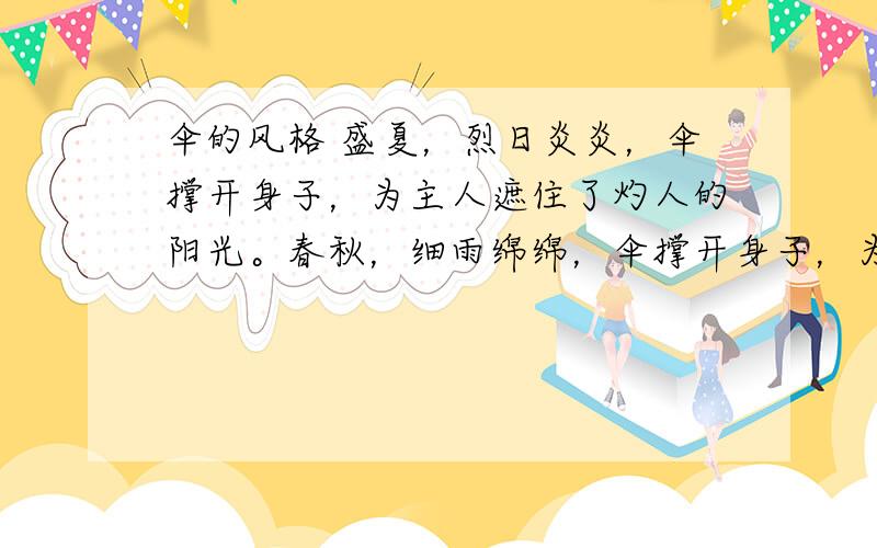 伞的风格 盛夏，烈日炎炎，伞撑开身子，为主人遮住了灼人的阳光。春秋，细雨绵绵，伞撑开身子，为主人遮住了淋人的雨水。严冬，风雪交加，伞撑开身子，为主人抵御了刺骨的寒冷。但