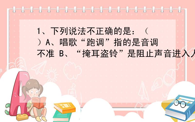 1、下列说法不正确的是：（ ）A、唱歌“跑调”指的是音调不准 B、“掩耳盗铃”是阻止声音进入人耳C、“鸦雀无声”时,一定没有物体在振动D、“B超”是利用声音传递信息2、古诗词及成语