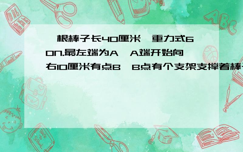 一根棒子长40厘米,重力式60N.最左端为A,A端开始向右10厘米有点B,B点有个支架支撑着棒子.然后棒子的最右端有点C.用手轻轻拉起C端,是棒子平行.问①手的拉力是多少?②支架对棒子的支撑力的多