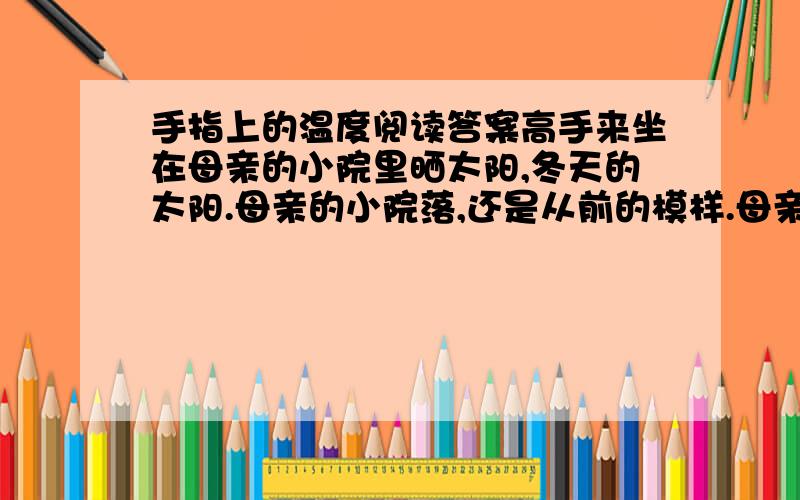 手指上的温度阅读答案高手来坐在母亲的小院里晒太阳,冬天的太阳.母亲的小院落,还是从前的模样.母亲把炒好的南瓜子捧出来给我嗑.夏天的时候,母亲的小院里,还有门前屋后,总会开满艳艳