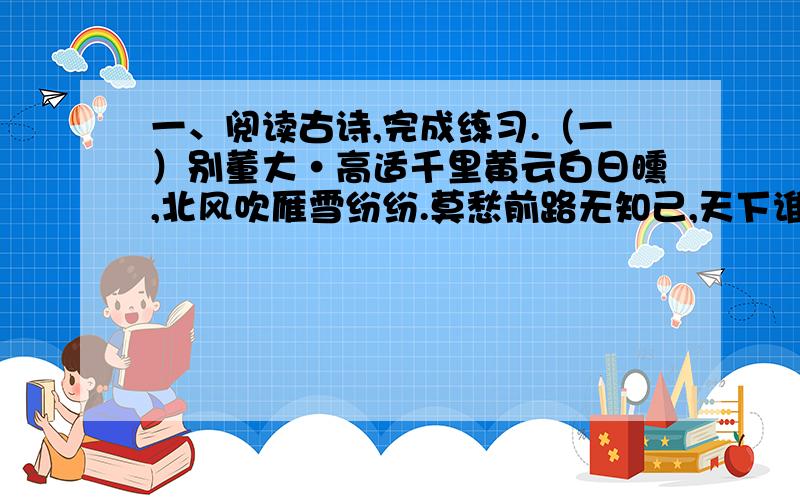 一、阅读古诗,完成练习.（一）别董大·高适千里黄云白日曛,北风吹雁雪纷纷.莫愁前路无知己,天下谁人不识君.1、这首诗诗题的意思是什么?_____________________________2、这首诗描写的是什么季节