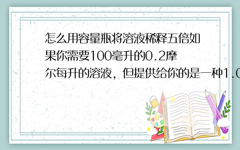 怎么用容量瓶将溶液稀释五倍如果你需要100毫升的0.2摩尔每升的溶液，但提供给你的是一种1.0摩尔每升的溶液 你要怎么稀释