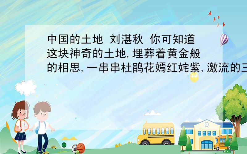 中国的土地 刘湛秋 你可知道这块神奇的土地,埋葬着黄金般的相思,一串串杜鹃花嫣红姹紫,激流的三峡传来神女的叹息,冬天从冻5土层到绿色的椰子林,蔷薇色的海浪抚爱着沙粒.你可知道这块