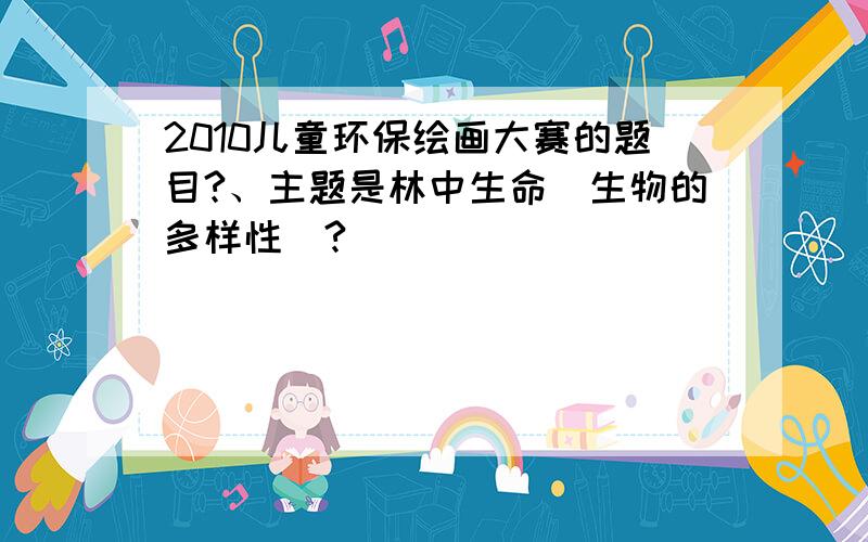 2010儿童环保绘画大赛的题目?、主题是林中生命（生物的多样性）?