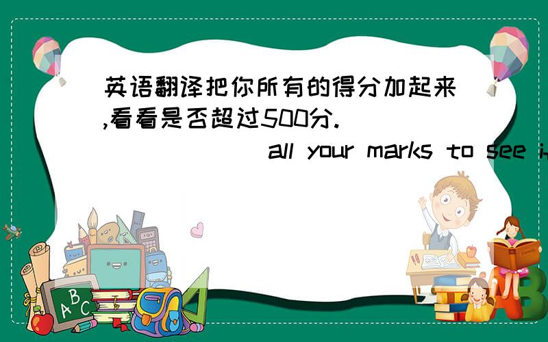 英语翻译把你所有的得分加起来,看看是否超过500分.____ ____all your marks to see if they____ ____ ____more than 500.