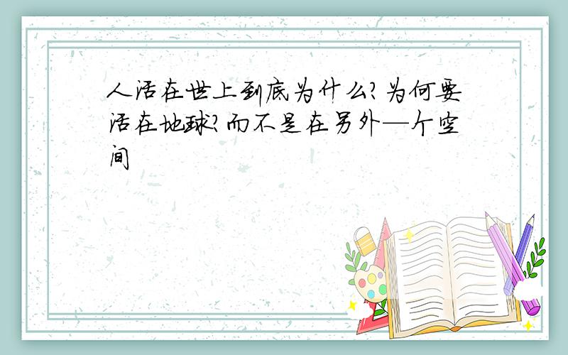 人活在世上到底为什么?为何要活在地球?而不是在另外—个空间