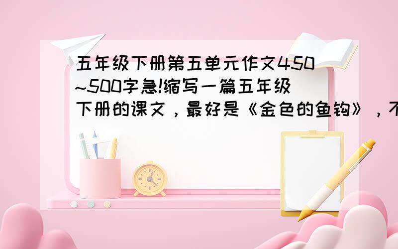 五年级下册第五单元作文450~500字急!缩写一篇五年级下册的课文，最好是《金色的鱼钩》，不超过400字