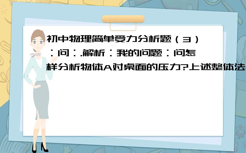 初中物理简单受力分析题（3）：问：.解析：我的问题：问怎样分析物体A对桌面的压力?上述整体法分析时为什么不考虑它的浮力?