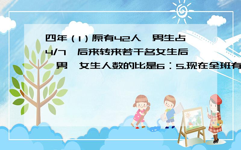 四年（1）原有42人,男生占4/7,后来转来若干名女生后,男、女生人数的比是6：5.现在全班有多少人?