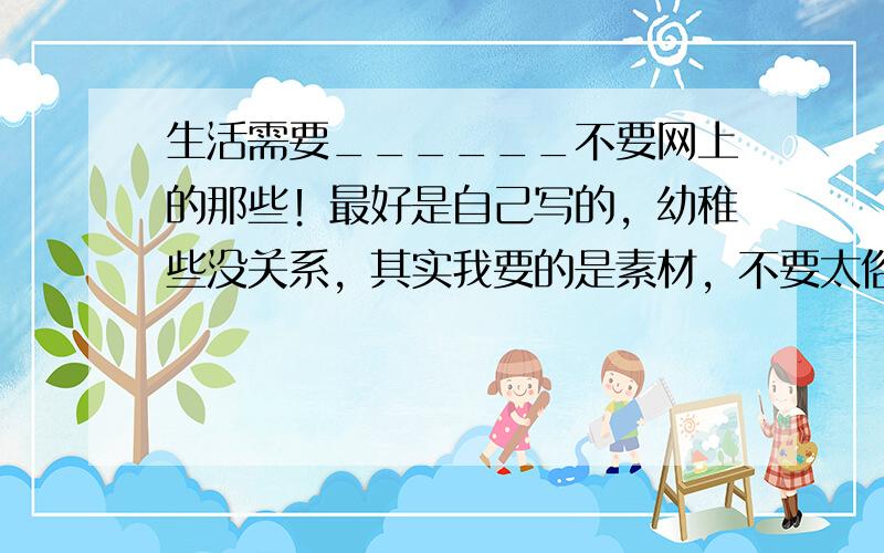 生活需要______不要网上的那些！最好是自己写的，幼稚些没关系，其实我要的是素材，不要太俗，最好是童话什么的，再说一遍别太俗！