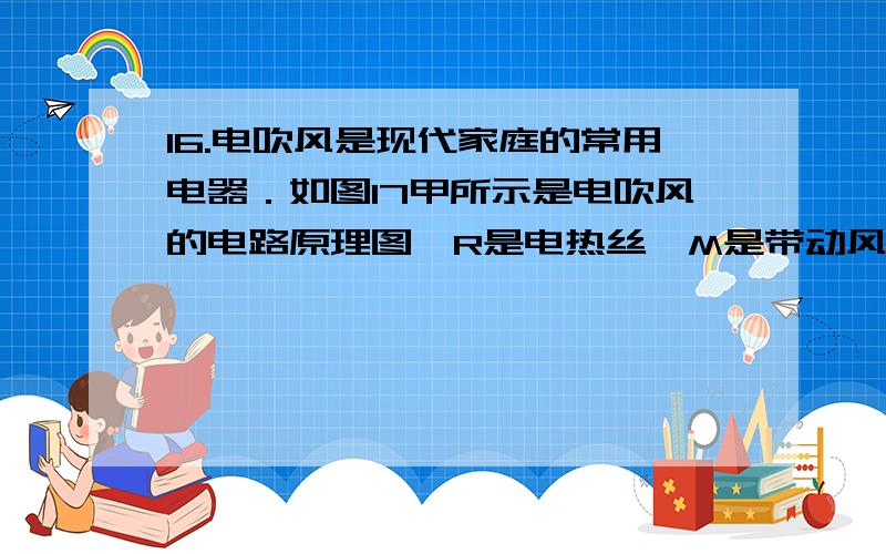 16.电吹风是现代家庭的常用电器．如图17甲所示是电吹风的电路原理图,R是电热丝,M是带动风扇转动的电动机(1) 当只闭合S1 时,电吹风正常工作1 min消耗的电能是多少?（2）当同时闭合S1、S2时,