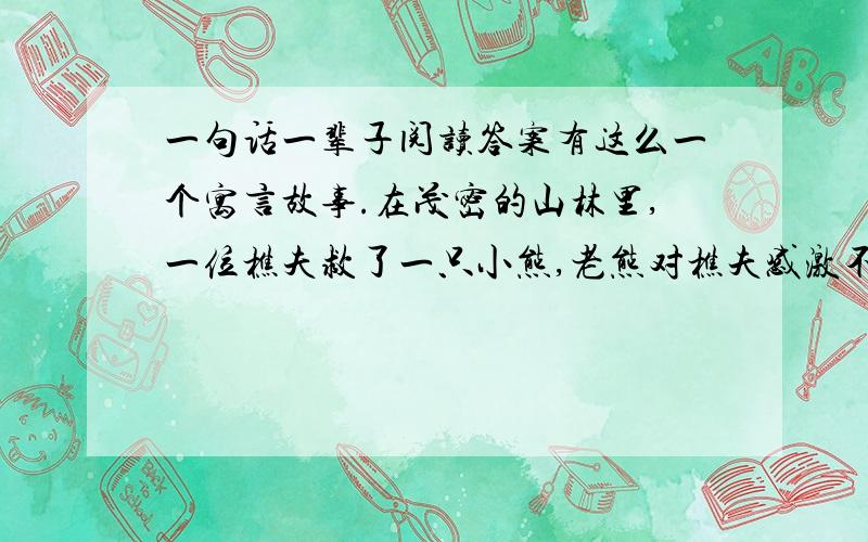 一句话一辈子阅读答案有这么一个寓言故事.在茂密的山林里,一位樵夫救了一只小熊,老熊对樵夫感激不尽.有一天樵夫迷路了,遇见了母熊,母熊安排他住宿,还以丰盛的晚宴款待了他.翌日晨,樵