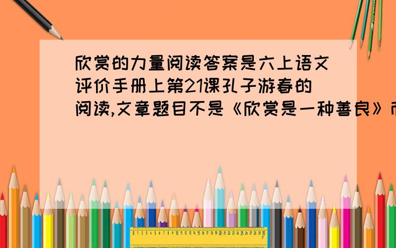 欣赏的力量阅读答案是六上语文评价手册上第21课孔子游春的阅读,文章题目不是《欣赏是一种善良》而是《欣赏的力量》搜的到 ,就在百度里快回答,回答者追加50分!快苦求快