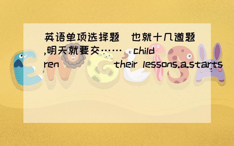 英语单项选择题(也就十几道题,明天就要交……）children ____ their lessons.a.starts  b.are starting   c.is starting  d.starting-----what are you ___ now?-----i am ____ at your photos. a.do,look  b.doing,look  c.doing,looking  d.do,l