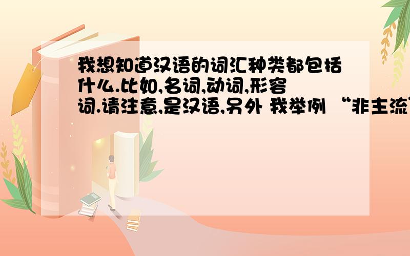 我想知道汉语的词汇种类都包括什么.比如,名词,动词,形容词.请注意,是汉语,另外 我举例 “非主流” 这个是什么词?我补充下，我说的非主流 并不是指那些玩非主流的人，我仅仅是说这个词