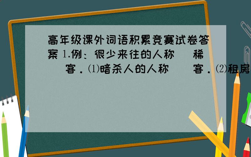 高年级课外词语积累竞赛试卷答案⒈例：很少来往的人称（ 稀 ）客。⑴暗杀人的人称（）客。⑵租房居住的人称（）客。⑶寄食权贵门下的人称（）客。⑷到庙里求神烧香的人称（）客。