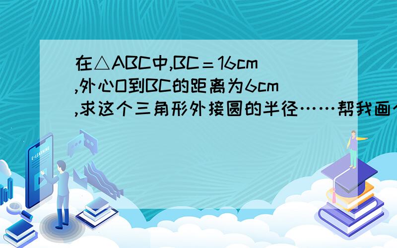 在△ABC中,BC＝16cm,外心O到BC的距离为6cm,求这个三角形外接圆的半径……帮我画个详细的图好么谢谢只要图