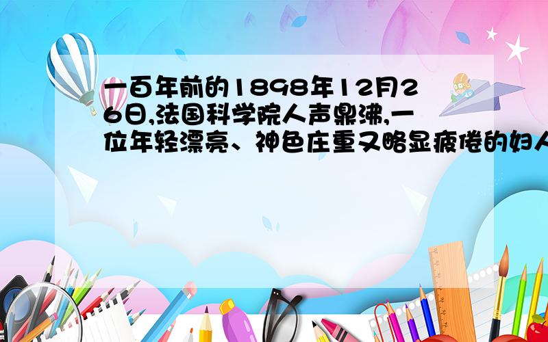 一百年前的1898年12月26日,法国科学院人声鼎沸,一位年轻漂亮、神色庄重又略显疲倦的妇人走上讲台,全场立即肃然无声.　她叫玛丽·居里,她今天要和她的丈夫皮埃尔·居里一起,在这里宣布一