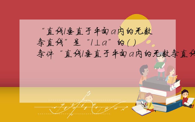 “直线l垂直于平面a内的无数条直线”是“l⊥a”的（ ）条件“直线l垂直于平面a内的无数条直线”可以推出“l垂直于a或不垂直于a”所以包含了“l⊥a”，但是我看见这一道题的第一印象是