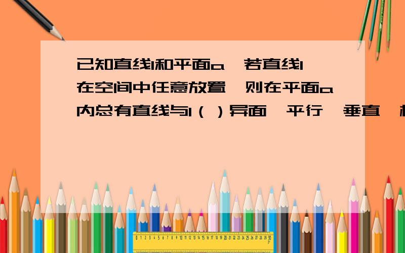 已知直线l和平面a,若直线l在空间中任意放置,则在平面a内总有直线与l（）异面  平行  垂直  相交