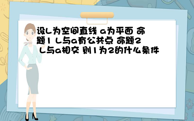 设L为空间直线 a为平面 命题1 L与a有公共点 命题2 L与a相交 则1为2的什么条件