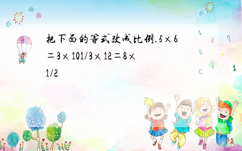 把下面的等式改成比例.5×6＝3×101/3×12＝8×1/2