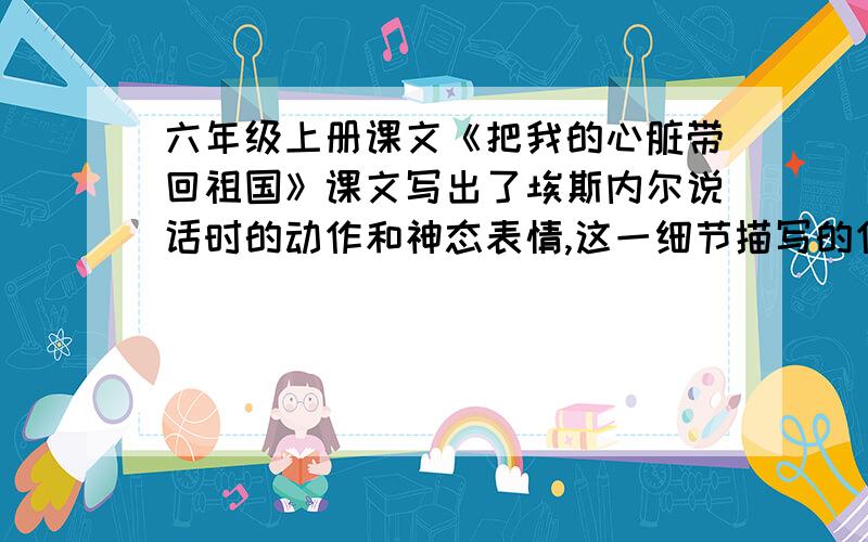 六年级上册课文《把我的心脏带回祖国》课文写出了埃斯内尔说话时的动作和神态表情,这一细节描写的作用是?