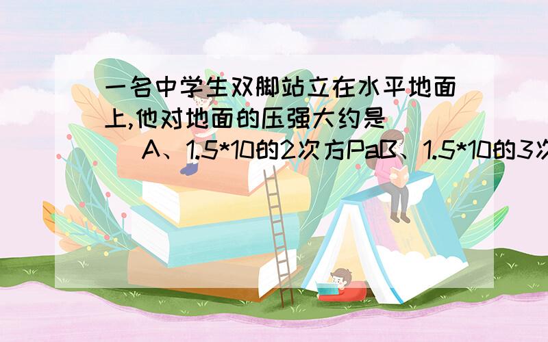 一名中学生双脚站立在水平地面上,他对地面的压强大约是 （ ）A、1.5*10的2次方PaB、1.5*10的3次方PaC、1.5*10的4次方PaD、1.5*10的5次方Pa