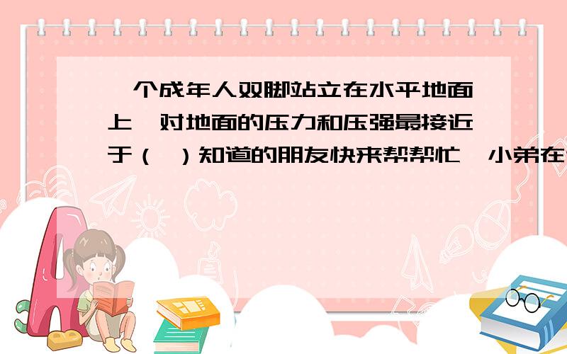 一个成年人双脚站立在水平地面上,对地面的压力和压强最接近于（ ）知道的朋友快来帮帮忙,小弟在这谢谢了