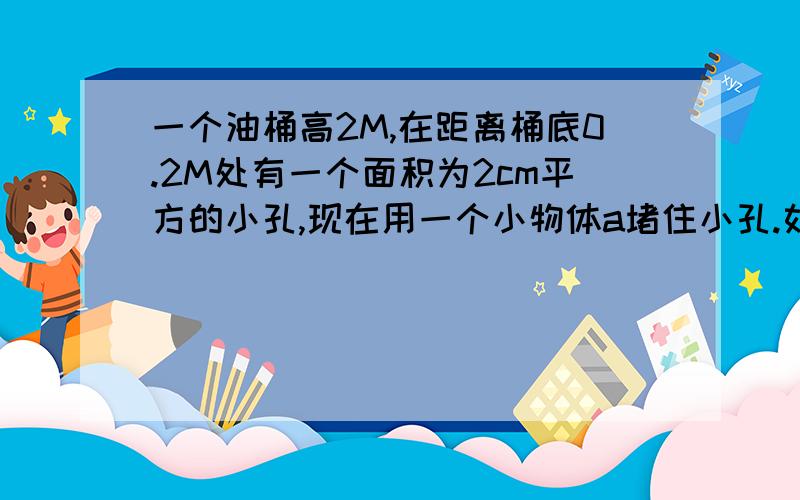 一个油桶高2M,在距离桶底0.2M处有一个面积为2cm平方的小孔,现在用一个小物体a堵住小孔.如果在同种装满没有时,小物体a收到的压力大小是?【煤油密度为0.8x10三次方kg/m3,G=10N、kg】【一定要详