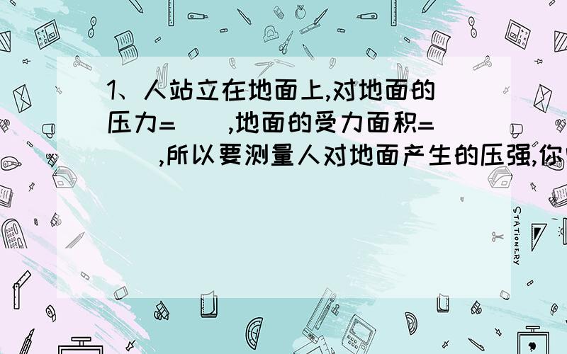 1、人站立在地面上,对地面的压力=（）,地面的受力面积=（）,所以要测量人对地面产生的压强,你需要测物理量是（）（）,因而选择的测量工具是（）.2、若中学生的质量大约是50kg,g取10N/kg,