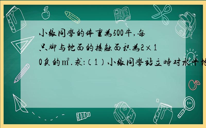 小张同学的体重为500牛,每只脚与地面的接触面积为2×10负的㎡.求：（1）小张同学站立时对水平地面的压强(2)该同学行走时,对水平地面的压强.(3)该同学背着20牛的书包行走时对水平地面的压