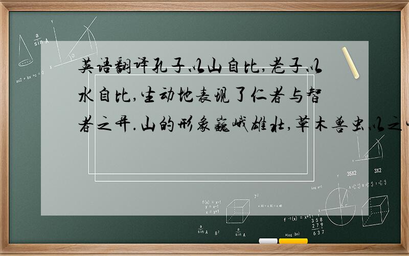 英语翻译孔子以山自比,老子以水自比,生动地表现了仁者与智者之异.山的形象巍峨雄壮,草木兽虫以之生,云雨风雷以之出,仁慈而伟大.水的形象柔顺而处下．善利万物而不争,绵绵不绝而攻坚