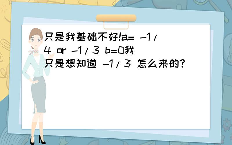 只是我基础不好!a= -1/4 or -1/3 b=0我只是想知道 -1/3 怎么来的?