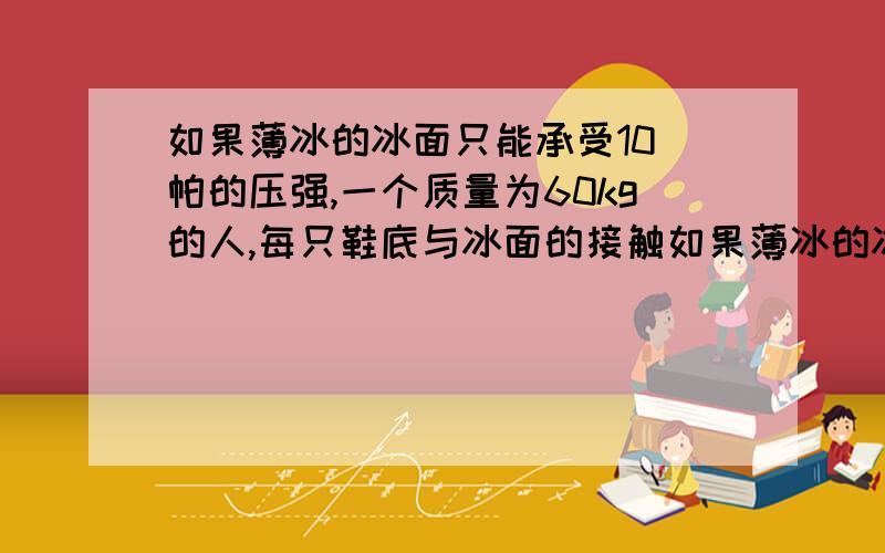 如果薄冰的冰面只能承受10 帕的压强,一个质量为60kg的人,每只鞋底与冰面的接触如果薄冰的冰面只能承受104 Pa的压强,一个质量为60 kg的人,每只鞋底与冰面的接触面积是150 cm2,他能否站在这块