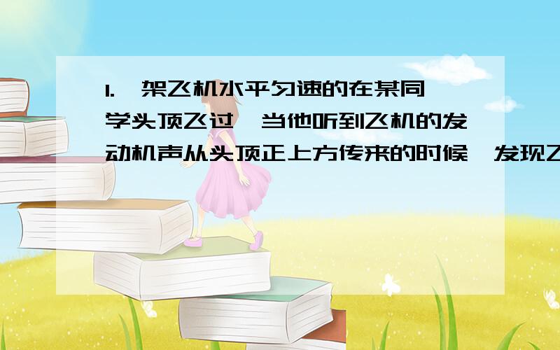 1.一架飞机水平匀速的在某同学头顶飞过,当他听到飞机的发动机声从头顶正上方传来的时候,发现飞机在他的前上方约与地面60度角的方向上,据此可估算出飞机的速度约为声速的多少倍?2.一条