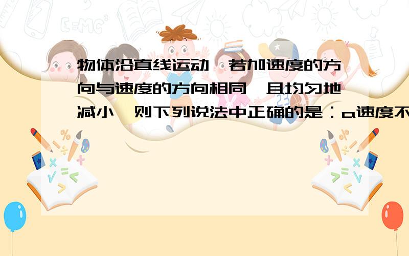 物体沿直线运动,若加速度的方向与速度的方向相同,且均匀地减小,则下列说法中正确的是：a速度不断增大,且均匀地增大b在加速度减小到零之前速度都在增大c当加速度为零时,速度达到最大