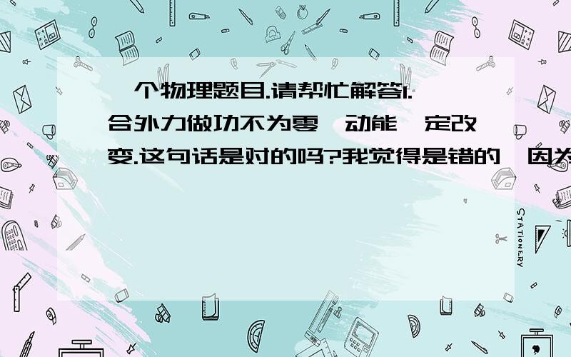 一个物理题目.请帮忙解答1.合外力做功不为零,动能一定改变.这句话是对的吗?我觉得是错的,因为合外力做功不为零,说明合外力不为零,则有加速度,则有可能是变加速运动,若V先变大再变小恢