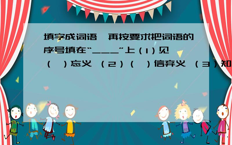 填字成词语,再按要求把词语的序号填在“___”上（1）见（ ）忘义 （2）（ ）信弃义 （3）知恩（ ）报（4）恩将（ ）报 （5）（ ）恩忘义上面这些词语中,意思相近的有：_____和_____意思相反