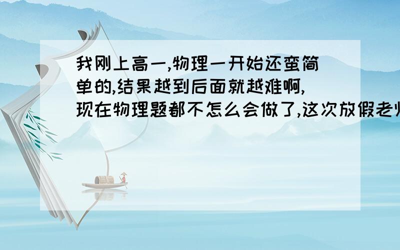 我刚上高一,物理一开始还蛮简单的,结果越到后面就越难啊,现在物理题都不怎么会做了,这次放假老师发了两张报纸,结果那些题我做起来特别困难,急死人了,怎么办啊