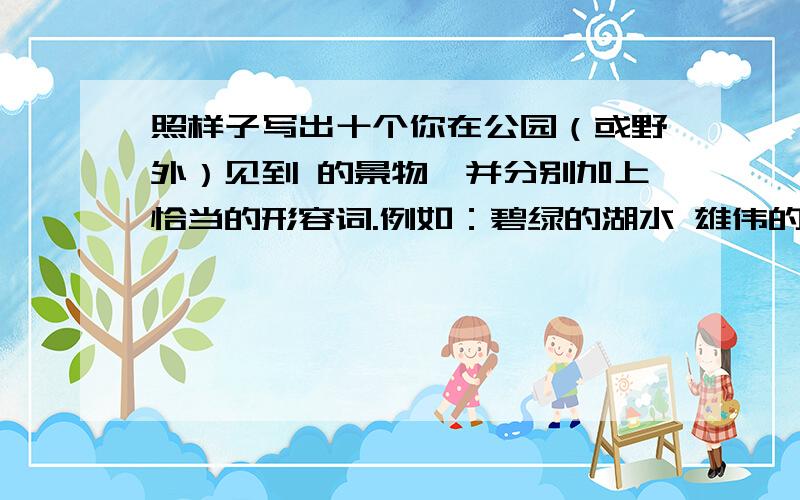 照样子写出十个你在公园（或野外）见到 的景物,并分别加上恰当的形容词.例如：碧绿的湖水 雄伟的宫殿