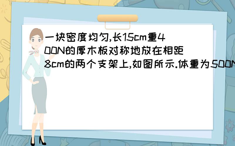 一块密度均匀,长15cm重400N的厚木板对称地放在相距8cm的两个支架上,如图所示.体重为500N的人从C点出发向右走,在板翘起来之前,他能走到离A点多远的地方?