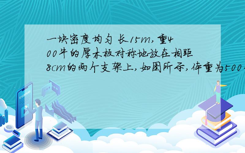 一块密度均匀 长15m,重400牛的厚木板对称地放在相距8cm的两个支架上,如图所示,体重为500牛的人从C点出发想右走,在板翘起来之前,他能走到离A点多远的地方