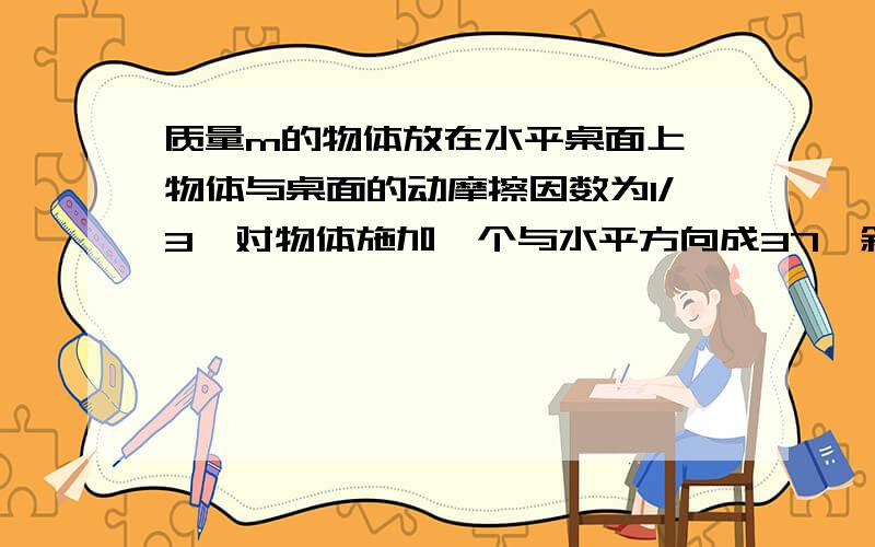 质量m的物体放在水平桌面上,物体与桌面的动摩擦因数为1/3,对物体施加一个与水平方向成37°斜向上的拉力F,则为使物体能在水平桌面上运动,F的取值范围应为 1/3mg - 5/3mg 我不知道最大静摩擦