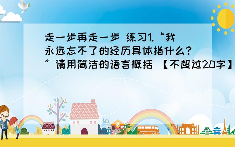 走一步再走一步 练习1.“我永远忘不了的经历具体指什么?”请用简洁的语言概括 【不超过20字】2.从最后两段文字中找出描写“我”心理状态变化的词句,并指出发生变化的原因.3.文中加点词