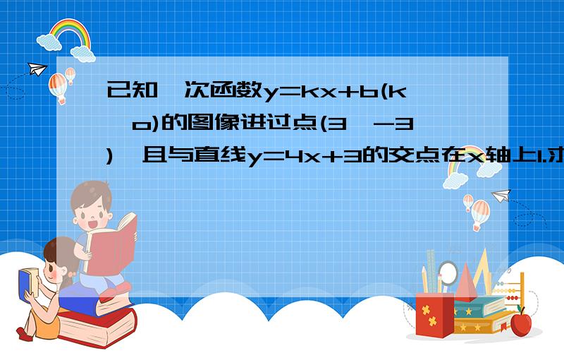 已知一次函数y=kx+b(k≠o)的图像进过点(3,-3),且与直线y=4x+3的交点在x轴上1.求一次函数的解析式2.求此函数的图像与坐标轴围成的三角形的面积