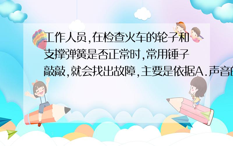 工作人员,在检查火车的轮子和支撑弹簧是否正常时,常用锤子敲敲,就会找出故障,主要是依据A.声音的响度来判断B.声音的音色来判断C.声音的音调来判断D.声音是否悦耳来判断