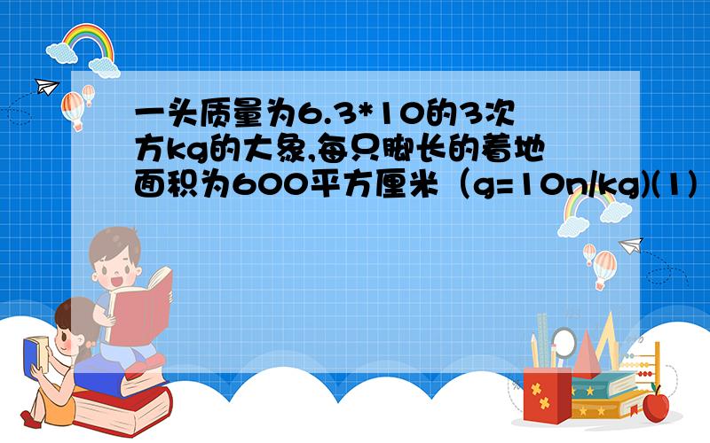 一头质量为6.3*10的3次方kg的大象,每只脚长的着地面积为600平方厘米（g=10n/kg)(1) 问大象受到的重力为多少牛?(2) 当大象抬起一只脚,三只脚着地面积为多少帕?