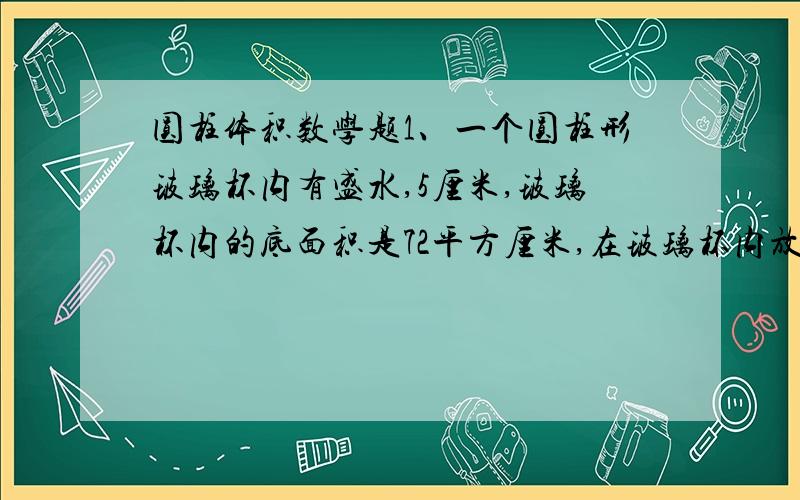 圆柱体积数学题1、一个圆柱形玻璃杯内有盛水,5厘米,玻璃杯内的底面积是72平方厘米,在玻璃杯内放入棱长6厘米的正方体铁块后,水面没有淹没铁块,这是水面高多少厘米?2、在底面边长为60厘